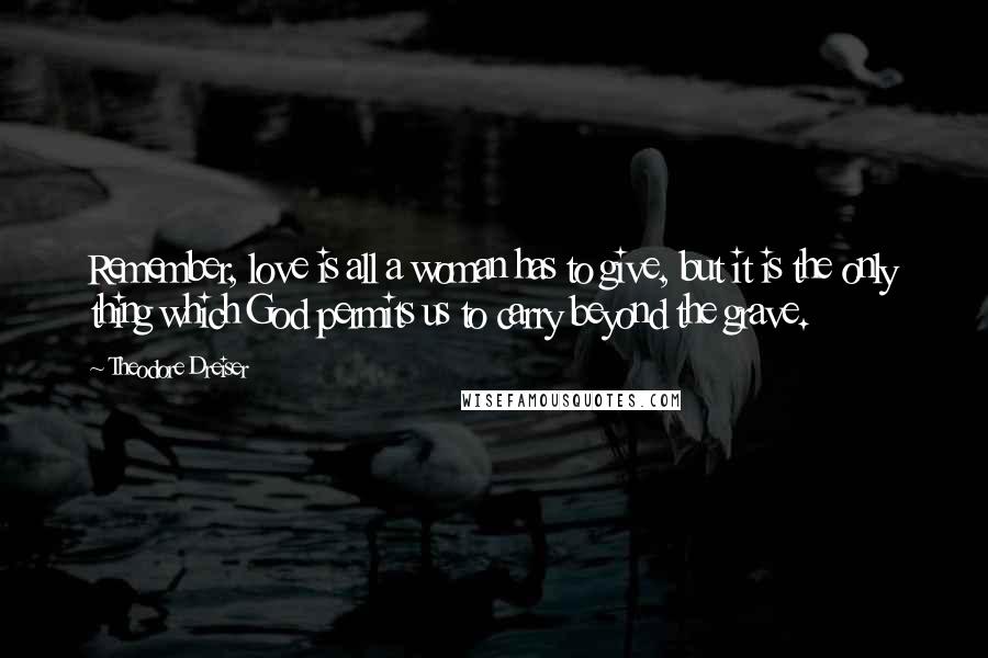 Theodore Dreiser Quotes: Remember, love is all a woman has to give, but it is the only thing which God permits us to carry beyond the grave.