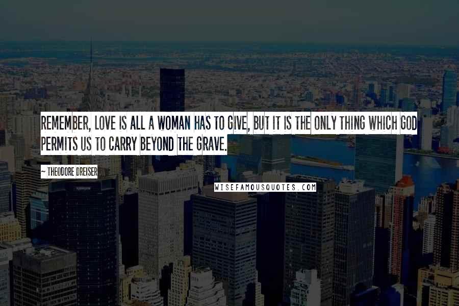 Theodore Dreiser Quotes: Remember, love is all a woman has to give, but it is the only thing which God permits us to carry beyond the grave.