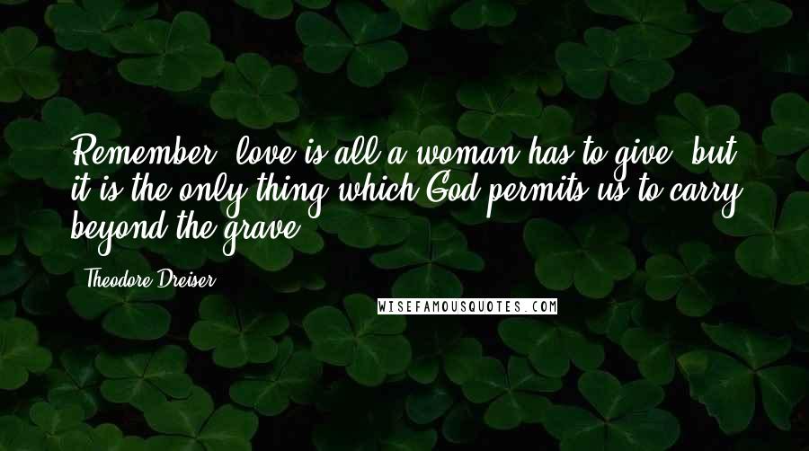 Theodore Dreiser Quotes: Remember, love is all a woman has to give, but it is the only thing which God permits us to carry beyond the grave.