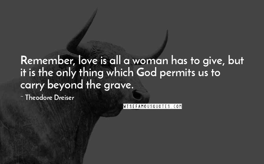 Theodore Dreiser Quotes: Remember, love is all a woman has to give, but it is the only thing which God permits us to carry beyond the grave.