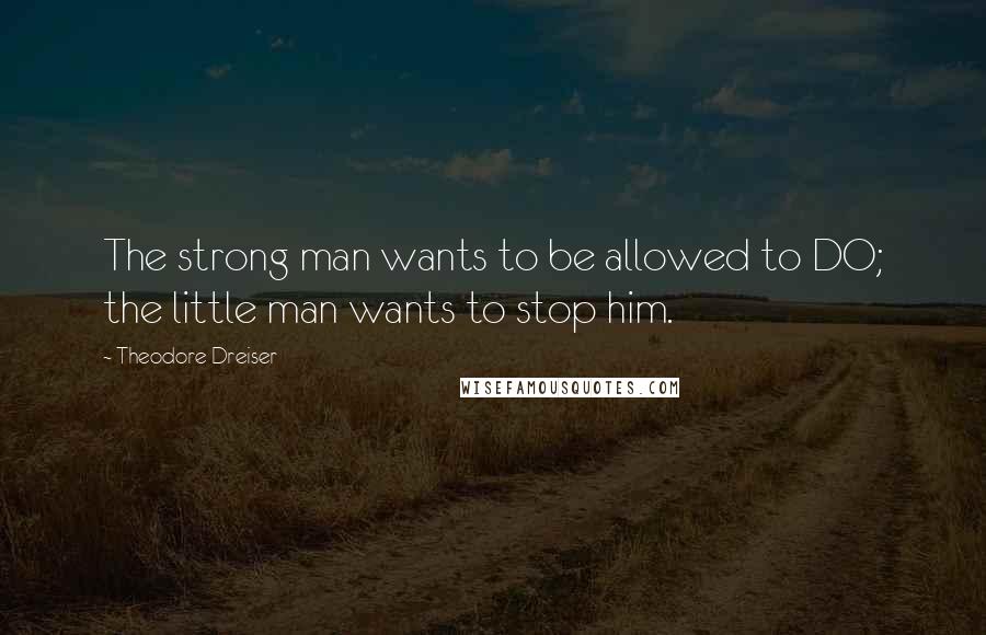 Theodore Dreiser Quotes: The strong man wants to be allowed to DO; the little man wants to stop him.