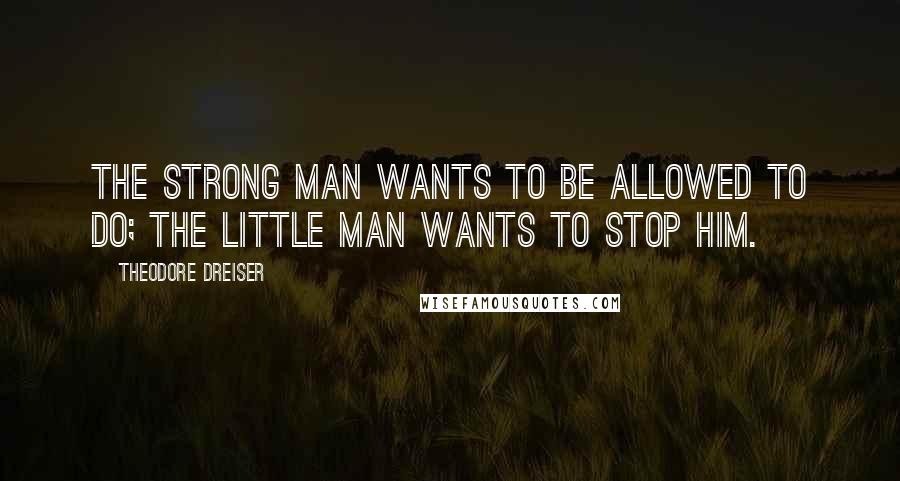 Theodore Dreiser Quotes: The strong man wants to be allowed to DO; the little man wants to stop him.