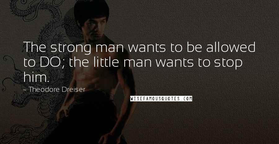 Theodore Dreiser Quotes: The strong man wants to be allowed to DO; the little man wants to stop him.