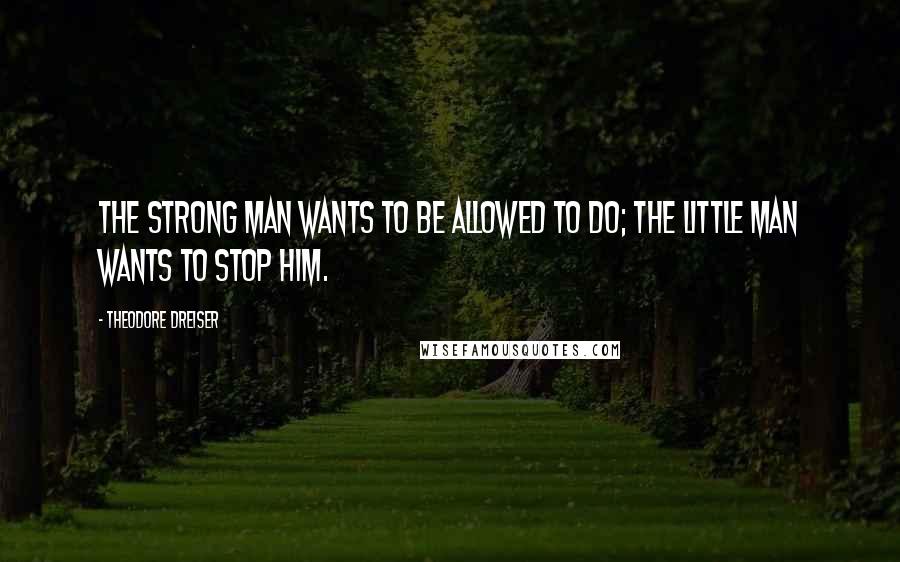 Theodore Dreiser Quotes: The strong man wants to be allowed to DO; the little man wants to stop him.