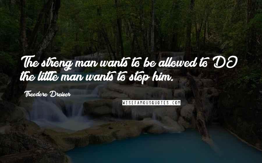 Theodore Dreiser Quotes: The strong man wants to be allowed to DO; the little man wants to stop him.