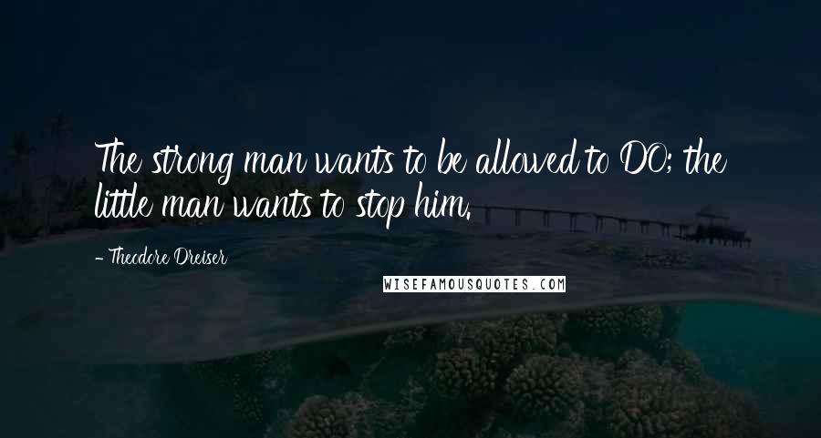 Theodore Dreiser Quotes: The strong man wants to be allowed to DO; the little man wants to stop him.