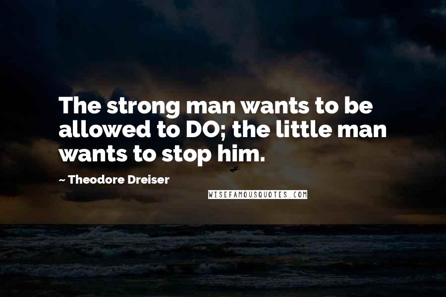 Theodore Dreiser Quotes: The strong man wants to be allowed to DO; the little man wants to stop him.