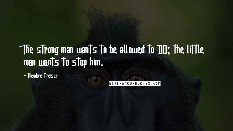 Theodore Dreiser Quotes: The strong man wants to be allowed to DO; the little man wants to stop him.