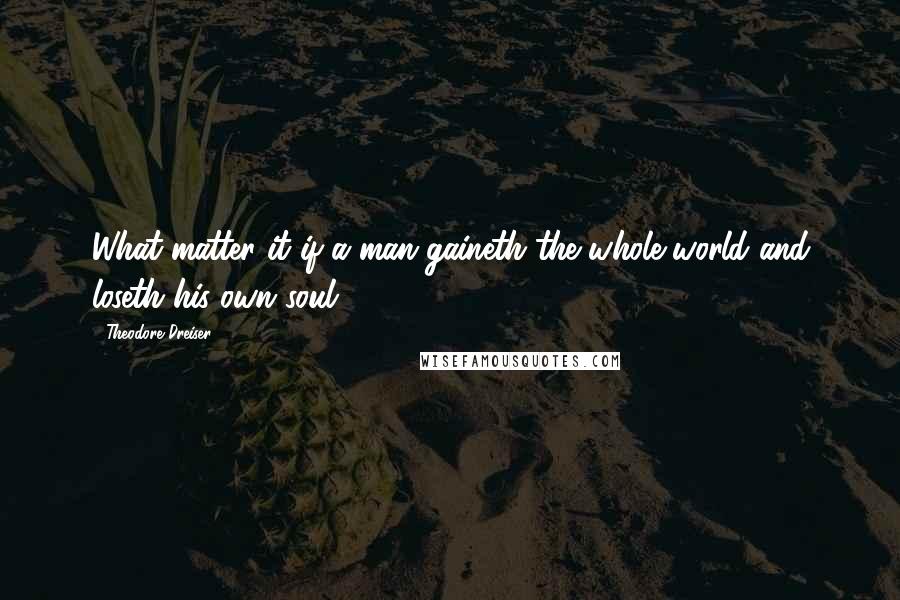 Theodore Dreiser Quotes: What matter it if a man gaineth the whole world and loseth his own soul?