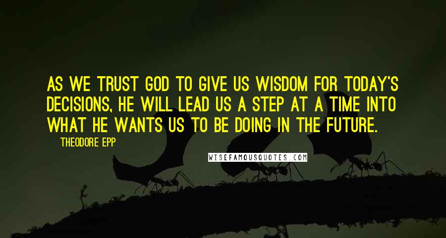 Theodore Epp Quotes: As we trust God to give us wisdom for today's decisions, He will lead us a step at a time into what He wants us to be doing in the future.