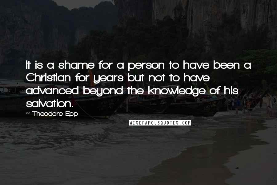 Theodore Epp Quotes: It is a shame for a person to have been a Christian for years but not to have advanced beyond the knowledge of his salvation.