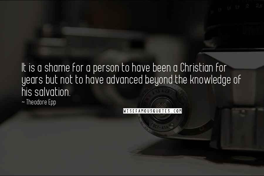 Theodore Epp Quotes: It is a shame for a person to have been a Christian for years but not to have advanced beyond the knowledge of his salvation.