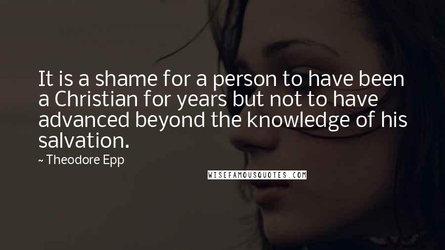 Theodore Epp Quotes: It is a shame for a person to have been a Christian for years but not to have advanced beyond the knowledge of his salvation.