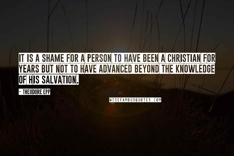 Theodore Epp Quotes: It is a shame for a person to have been a Christian for years but not to have advanced beyond the knowledge of his salvation.