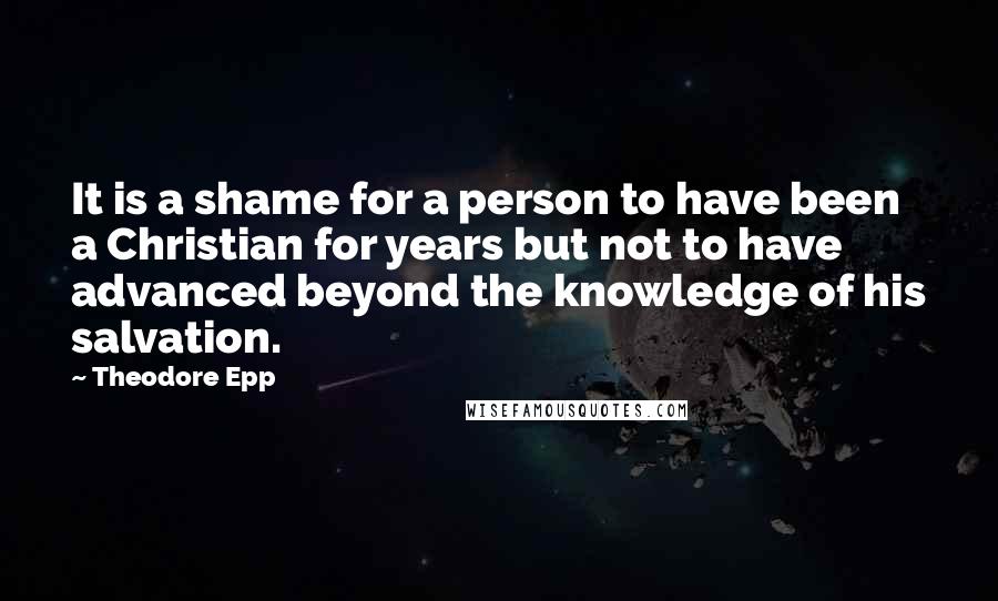 Theodore Epp Quotes: It is a shame for a person to have been a Christian for years but not to have advanced beyond the knowledge of his salvation.