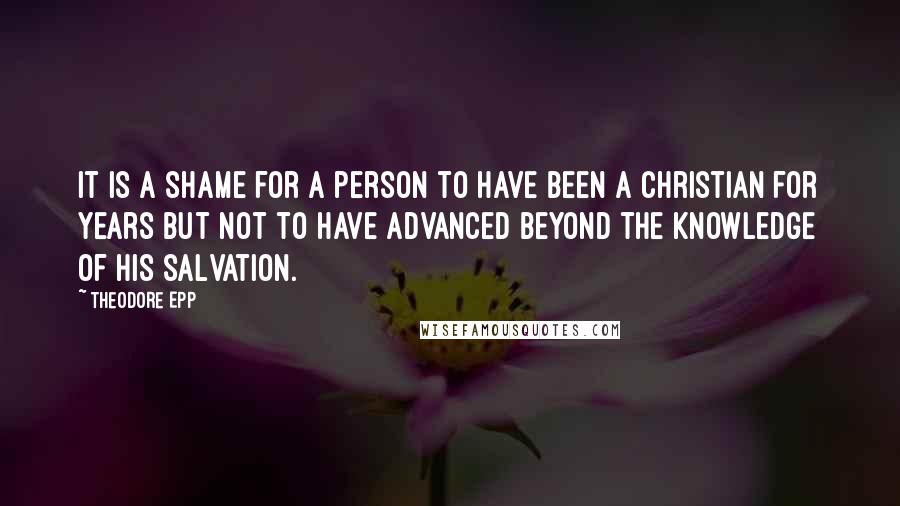 Theodore Epp Quotes: It is a shame for a person to have been a Christian for years but not to have advanced beyond the knowledge of his salvation.