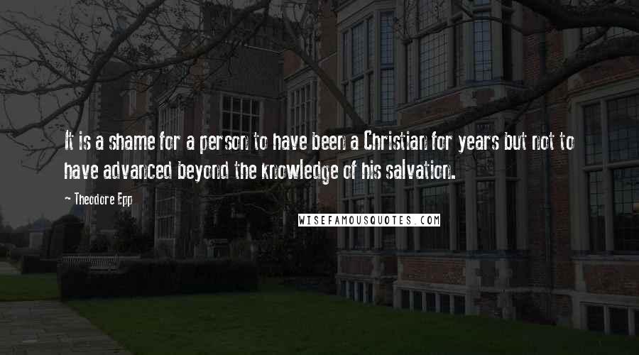 Theodore Epp Quotes: It is a shame for a person to have been a Christian for years but not to have advanced beyond the knowledge of his salvation.