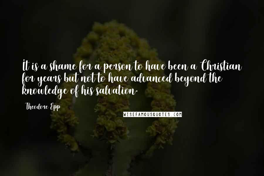 Theodore Epp Quotes: It is a shame for a person to have been a Christian for years but not to have advanced beyond the knowledge of his salvation.