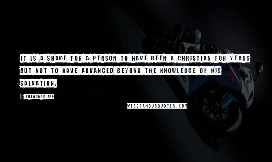 Theodore Epp Quotes: It is a shame for a person to have been a Christian for years but not to have advanced beyond the knowledge of his salvation.