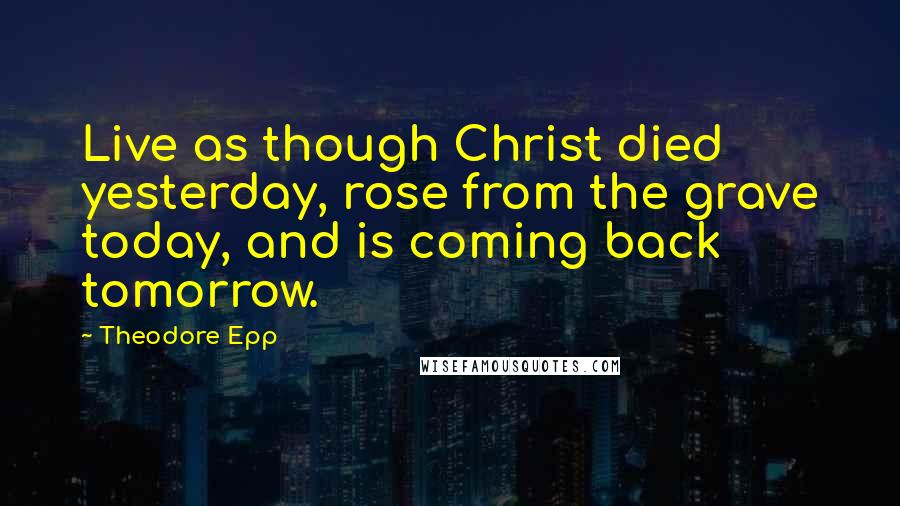 Theodore Epp Quotes: Live as though Christ died yesterday, rose from the grave today, and is coming back tomorrow.