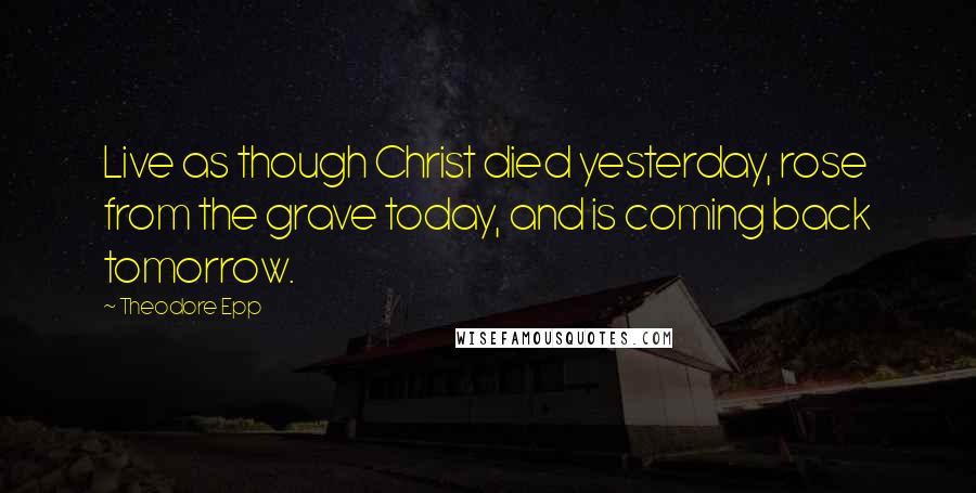 Theodore Epp Quotes: Live as though Christ died yesterday, rose from the grave today, and is coming back tomorrow.