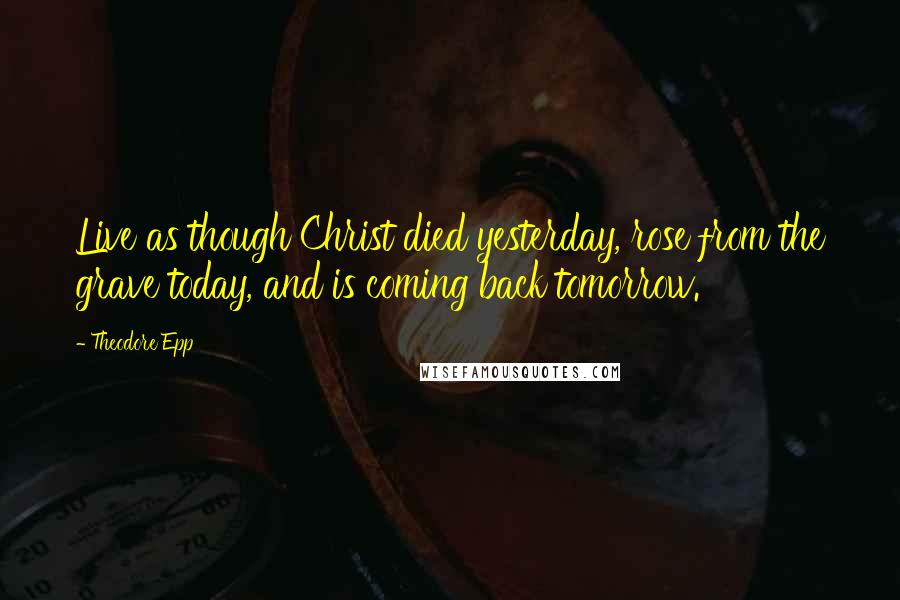 Theodore Epp Quotes: Live as though Christ died yesterday, rose from the grave today, and is coming back tomorrow.