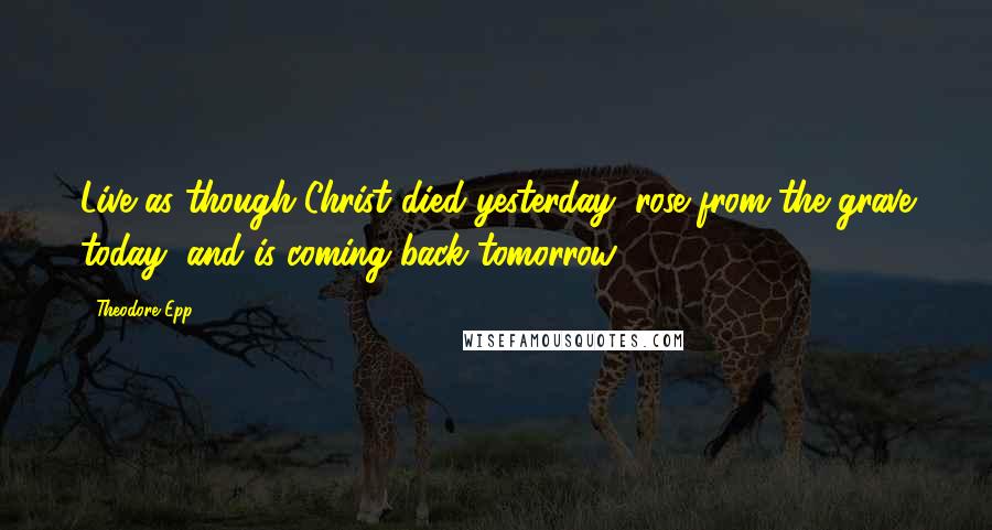 Theodore Epp Quotes: Live as though Christ died yesterday, rose from the grave today, and is coming back tomorrow.