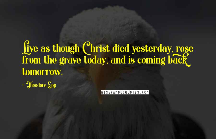 Theodore Epp Quotes: Live as though Christ died yesterday, rose from the grave today, and is coming back tomorrow.