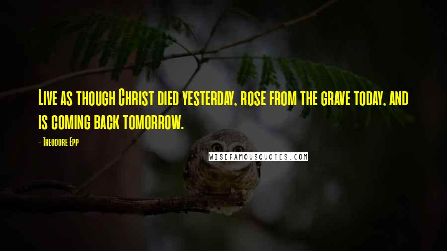 Theodore Epp Quotes: Live as though Christ died yesterday, rose from the grave today, and is coming back tomorrow.