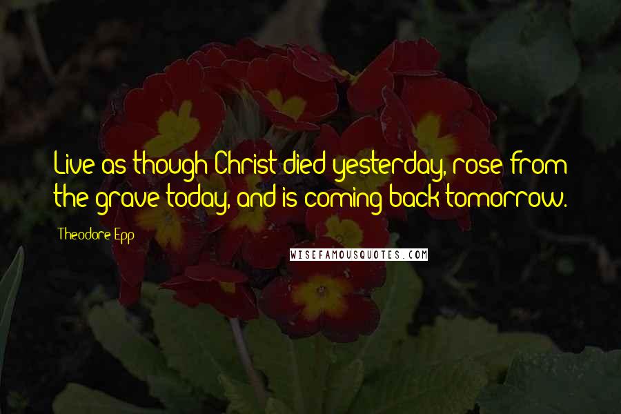 Theodore Epp Quotes: Live as though Christ died yesterday, rose from the grave today, and is coming back tomorrow.