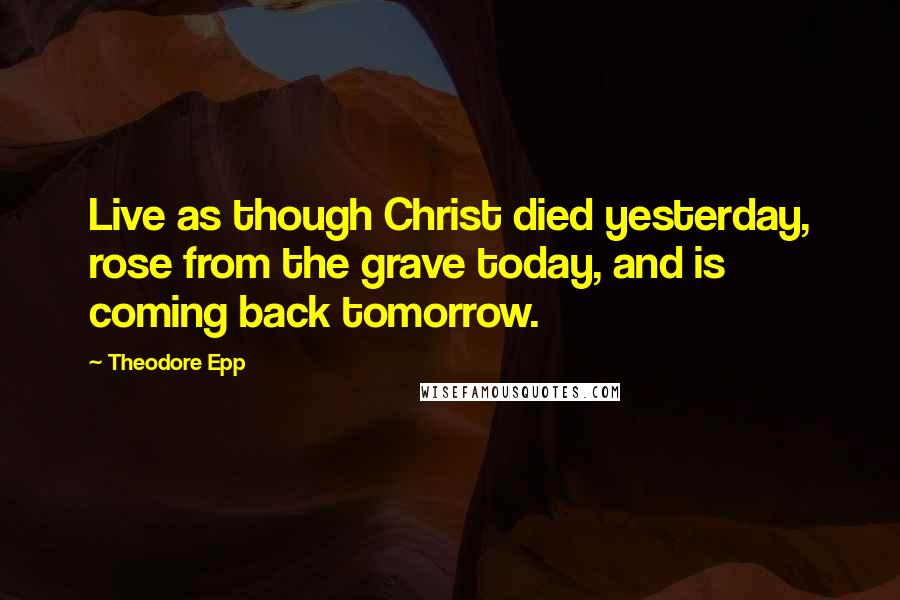 Theodore Epp Quotes: Live as though Christ died yesterday, rose from the grave today, and is coming back tomorrow.