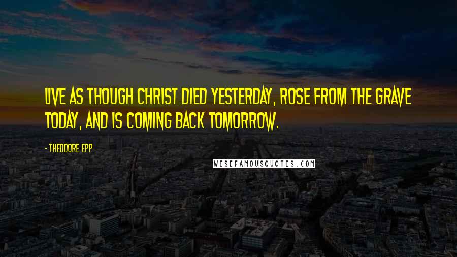 Theodore Epp Quotes: Live as though Christ died yesterday, rose from the grave today, and is coming back tomorrow.