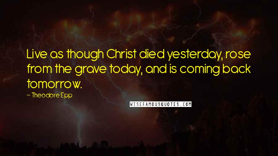 Theodore Epp Quotes: Live as though Christ died yesterday, rose from the grave today, and is coming back tomorrow.