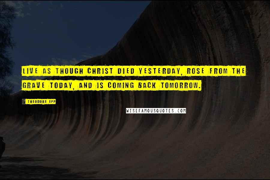 Theodore Epp Quotes: Live as though Christ died yesterday, rose from the grave today, and is coming back tomorrow.