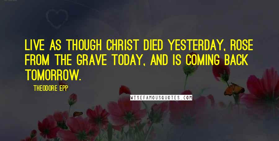 Theodore Epp Quotes: Live as though Christ died yesterday, rose from the grave today, and is coming back tomorrow.