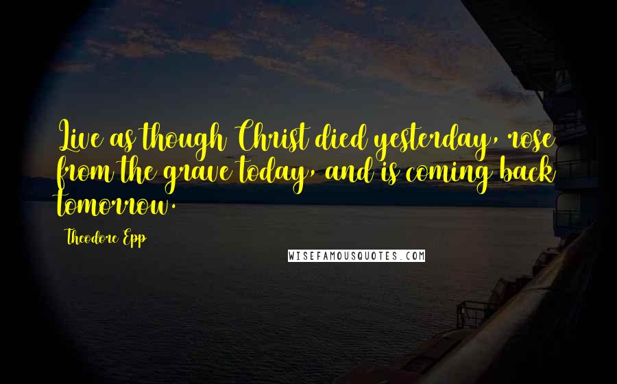 Theodore Epp Quotes: Live as though Christ died yesterday, rose from the grave today, and is coming back tomorrow.