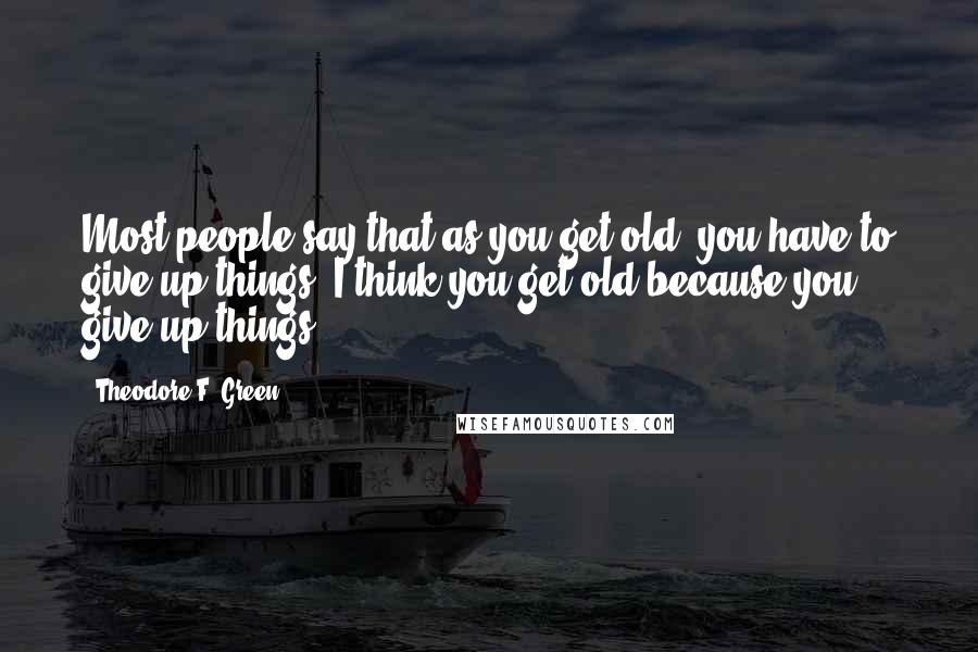 Theodore F. Green Quotes: Most people say that as you get old, you have to give up things. I think you get old because you give up things.