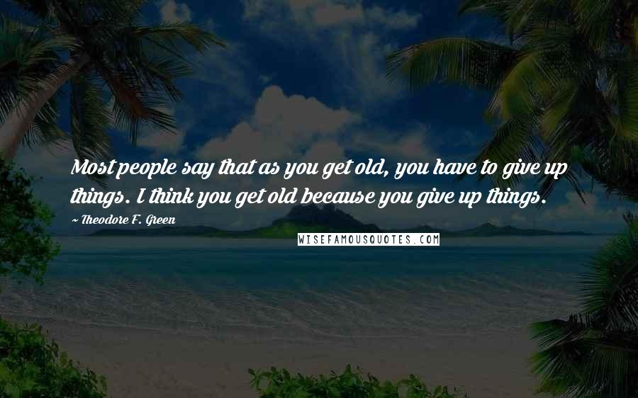 Theodore F. Green Quotes: Most people say that as you get old, you have to give up things. I think you get old because you give up things.