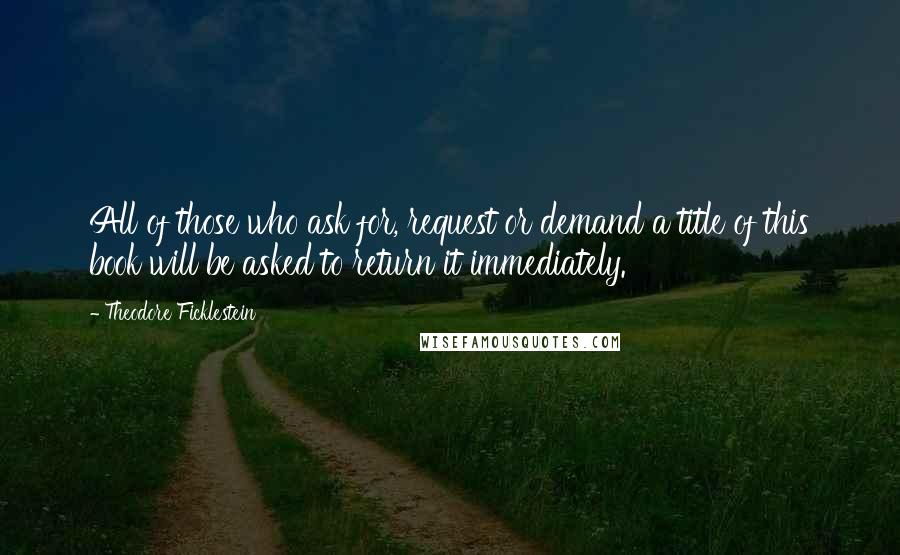 Theodore Ficklestein Quotes: All of those who ask for, request or demand a title of this book will be asked to return it immediately.