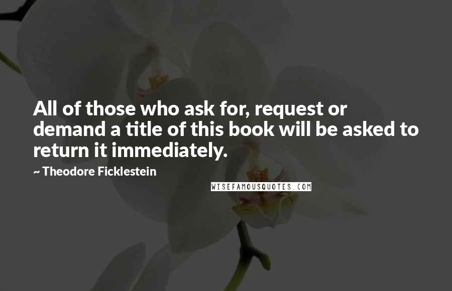 Theodore Ficklestein Quotes: All of those who ask for, request or demand a title of this book will be asked to return it immediately.