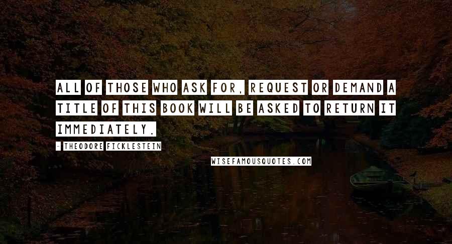 Theodore Ficklestein Quotes: All of those who ask for, request or demand a title of this book will be asked to return it immediately.