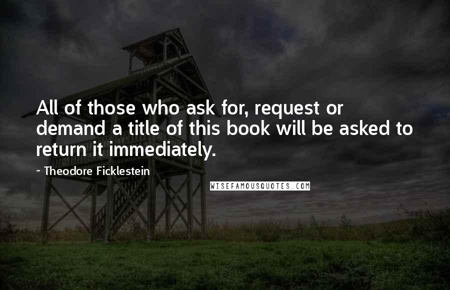 Theodore Ficklestein Quotes: All of those who ask for, request or demand a title of this book will be asked to return it immediately.