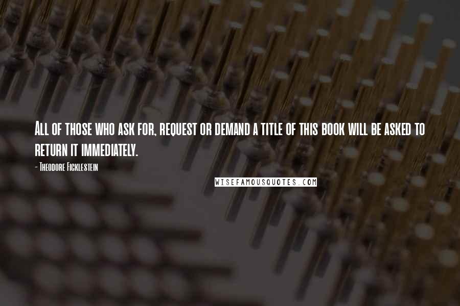 Theodore Ficklestein Quotes: All of those who ask for, request or demand a title of this book will be asked to return it immediately.