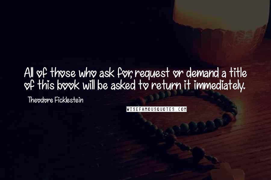 Theodore Ficklestein Quotes: All of those who ask for, request or demand a title of this book will be asked to return it immediately.