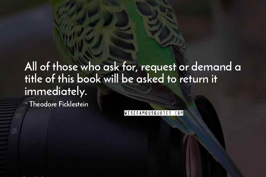 Theodore Ficklestein Quotes: All of those who ask for, request or demand a title of this book will be asked to return it immediately.