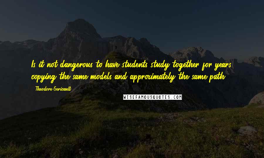 Theodore Gericault Quotes: Is it not dangerous to have students study together for years, copying the same models and approximately the same path?