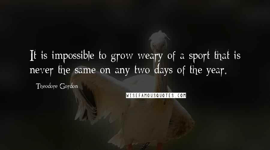 Theodore Gordon Quotes: It is impossible to grow weary of a sport that is never the same on any two days of the year.