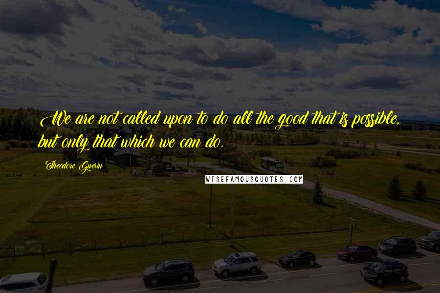 Theodore Guerin Quotes: We are not called upon to do all the good that is possible, but only that which we can do.
