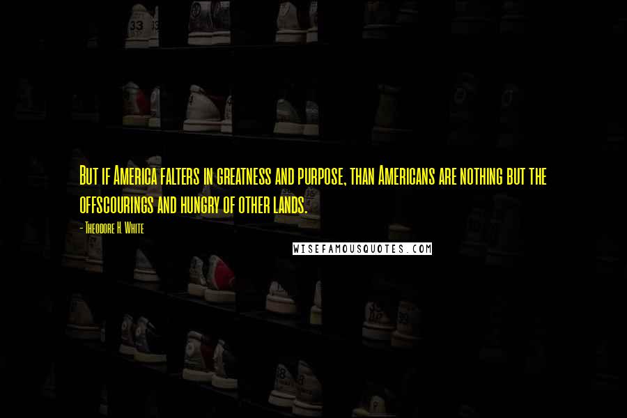 Theodore H. White Quotes: But if America falters in greatness and purpose, than Americans are nothing but the offscourings and hungry of other lands.