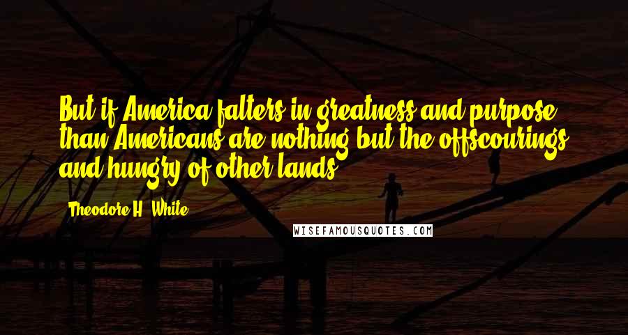 Theodore H. White Quotes: But if America falters in greatness and purpose, than Americans are nothing but the offscourings and hungry of other lands.